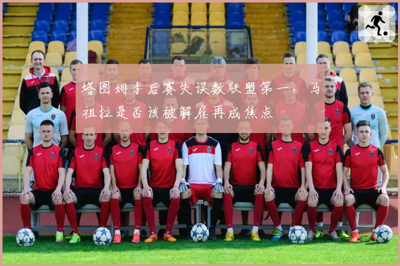 塔图姆季后赛失误数联盟第一，马祖拉是否该被解雇再成焦点