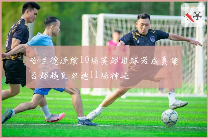 哈兰德连续10场英超进球若成真能否超越瓦尔迪11场神迹