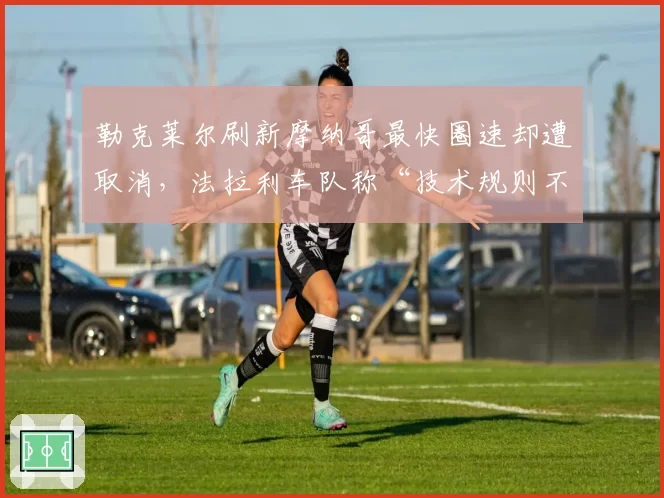 勒克莱尔刷新摩纳哥最快圈速却遭取消,法拉利车队称“技术规则不公”