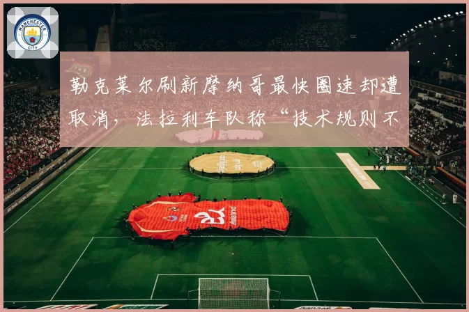 勒克莱尔刷新摩纳哥最快圈速却遭取消,法拉利车队称“技术规则不公”