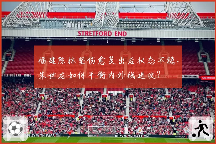 福建陈林坚伤愈复出后状态不稳,朱世龙如何平衡内外线进攻?