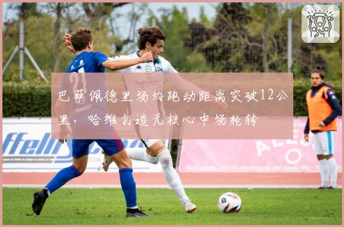 巴萨佩德里场均跑动距离突破12公里,哈维打造无核心中场轮转