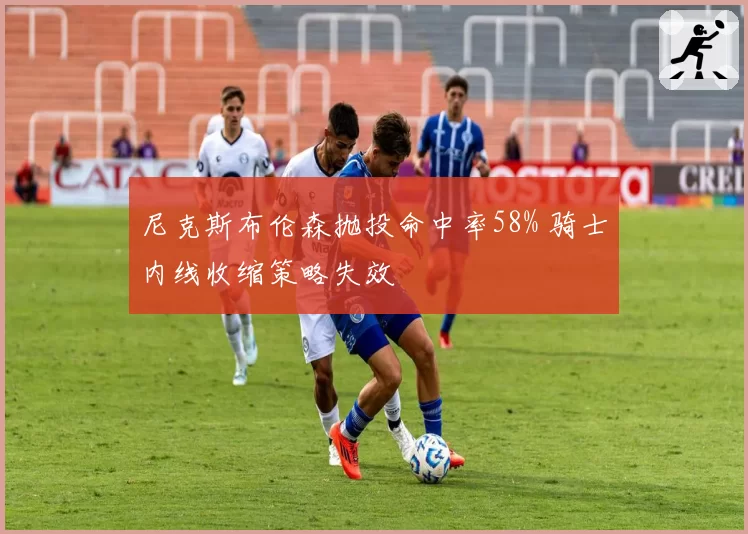 尼克斯布伦森抛投命中率58% 骑士内线收缩策略失效
