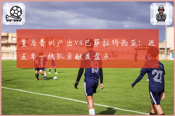 皇马青训产出vs巴萨拉玛西亚：近五年一线队贡献度盘点