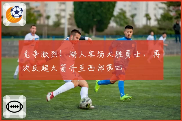 竞争激烈！湖人客场大胜勇士，再次反超火箭升至西部第四