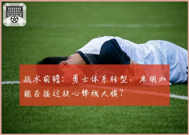 战术前瞻:勇士体系转型,库明加能否接过核心锋线大旗?