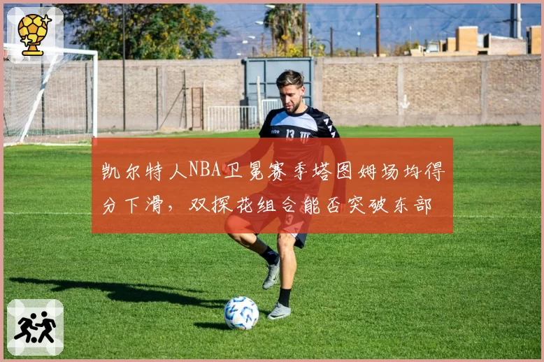 凯尔特人NBA卫冕赛季塔图姆场均得分下滑,双探花组合能否突破东部围剿?