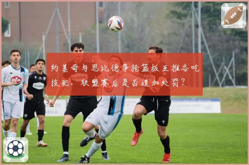 约基奇与恩比德争抢篮板互推各吃技犯,联盟赛后是否追加处罚?