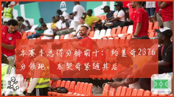 本赛季总得分榜前十：约基奇2376分领跑，东契奇紧随其后