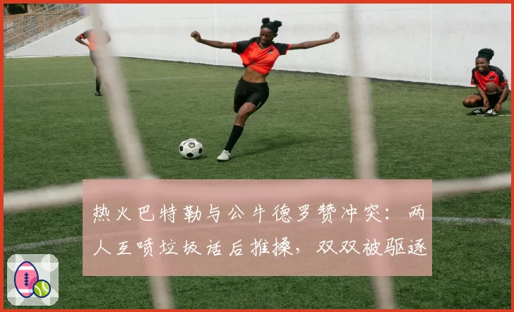 热火巴特勒与公牛德罗赞冲突：两人互喷垃圾话后推搡，双双被驱逐出场