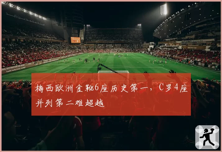 梅西欧洲金靴6座历史第一,C罗4座并列第二难超越
