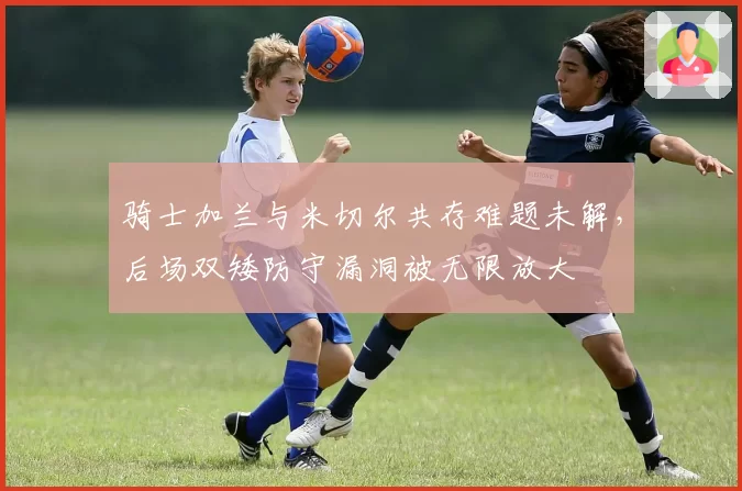 骑士加兰与米切尔共存难题未解，后场双矮防守漏洞被无限放大