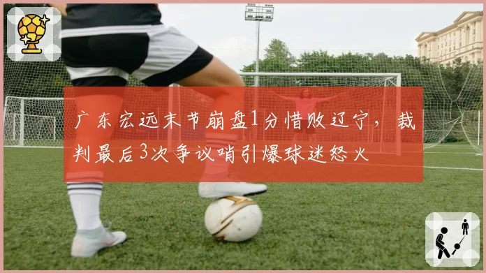 广东宏远末节崩盘1分惜败辽宁，裁判最后3次争议哨引爆球迷怒火