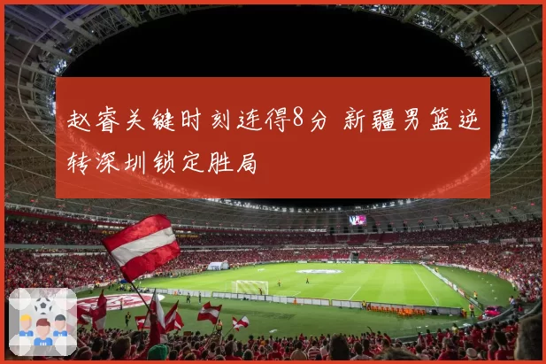 赵睿关键时刻连得8分 新疆男篮逆转深圳锁定胜局