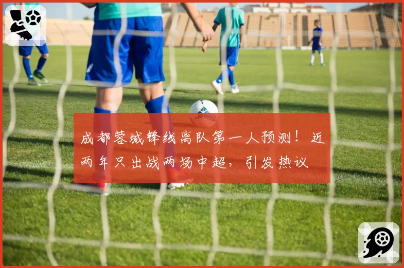 成都蓉城锋线离队第一人预测!近两年只出战两场中超,引发热议
